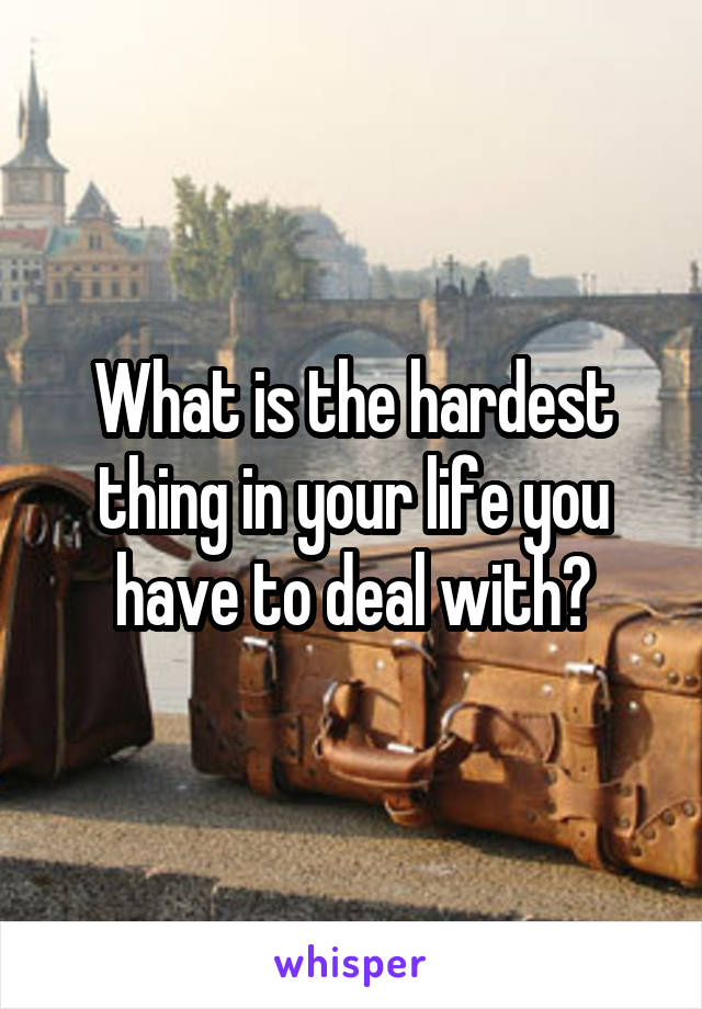 What is the hardest thing in your life you have to deal with?