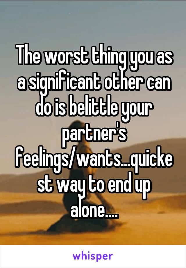 The worst thing you as a significant other can do is belittle your partner's feelings/wants...quickest way to end up alone....