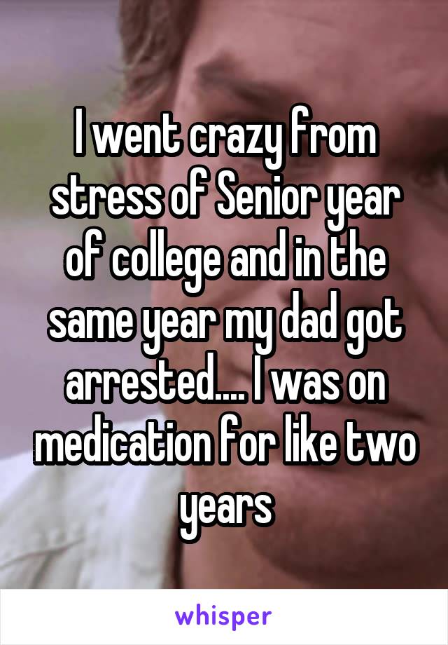 I went crazy from stress of Senior year of college and in the same year my dad got arrested.... I was on medication for like two years