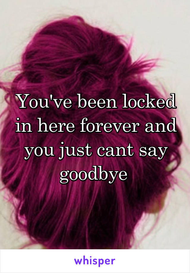 You've been locked in here forever and you just cant say goodbye 