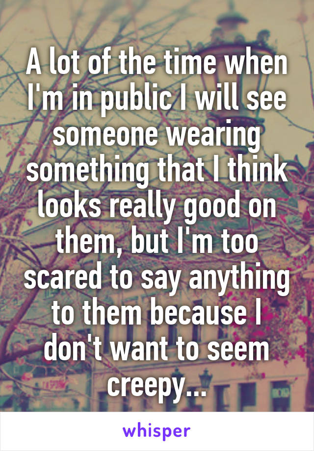 A lot of the time when I'm in public I will see someone wearing something that I think looks really good on them, but I'm too scared to say anything to them because I don't want to seem creepy...