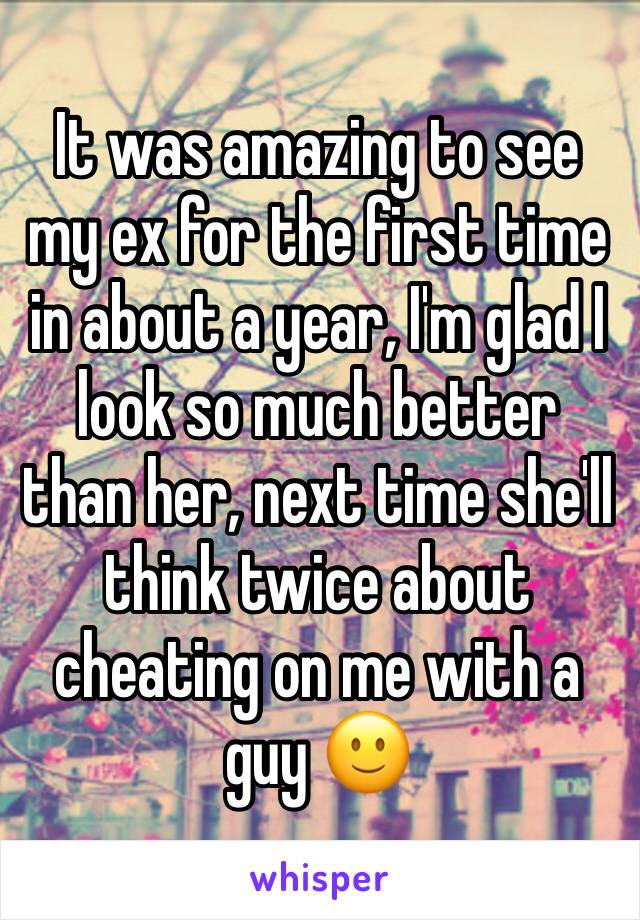 It was amazing to see my ex for the first time in about a year, I'm glad I look so much better than her, next time she'll think twice about cheating on me with a guy 🙂