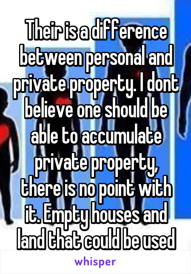 Their is a difference between personal and private property. I dont believe one should be able to accumulate private property, there is no point with it. Empty houses and land that could be used