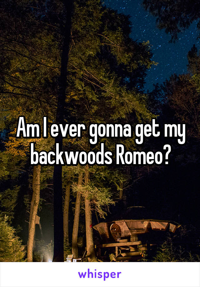 Am I ever gonna get my backwoods Romeo?