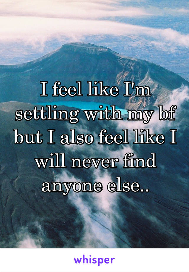 I feel like I'm settling with my bf but I also feel like I will never find anyone else..