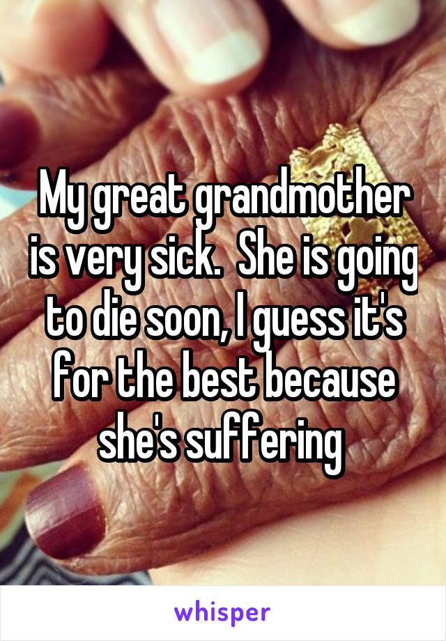 My great grandmother is very sick.  She is going to die soon, I guess it's for the best because she's suffering 