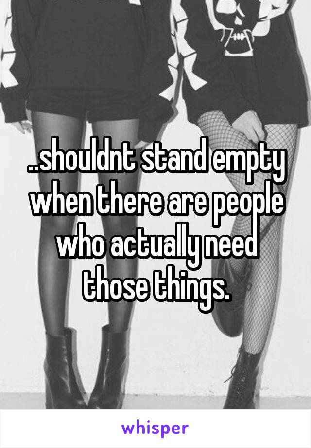 ..shouldnt stand empty when there are people who actually need those things.