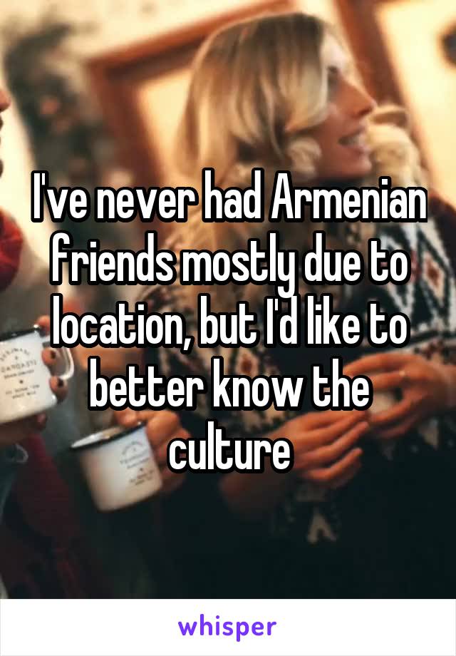 I've never had Armenian friends mostly due to location, but I'd like to better know the culture