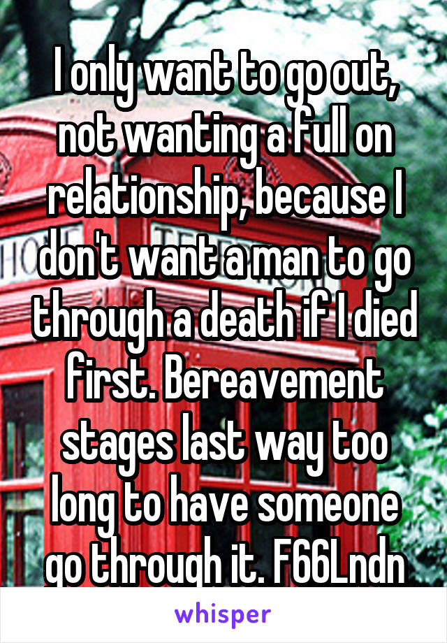 I only want to go out, not wanting a full on relationship, because I don't want a man to go through a death if I died first. Bereavement stages last way too long to have someone go through it. F66Lndn