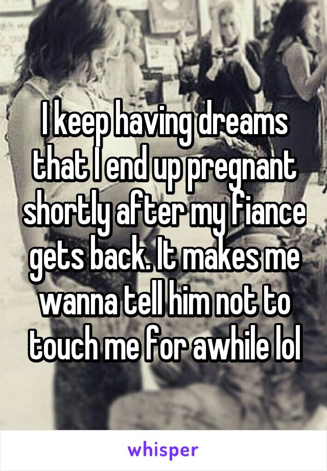 I keep having dreams that I end up pregnant shortly after my fiance gets back. It makes me wanna tell him not to touch me for awhile lol