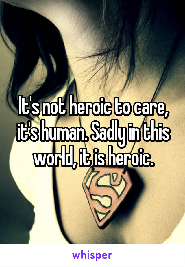 It's not heroic to care, it's human. Sadly in this world, it is heroic.