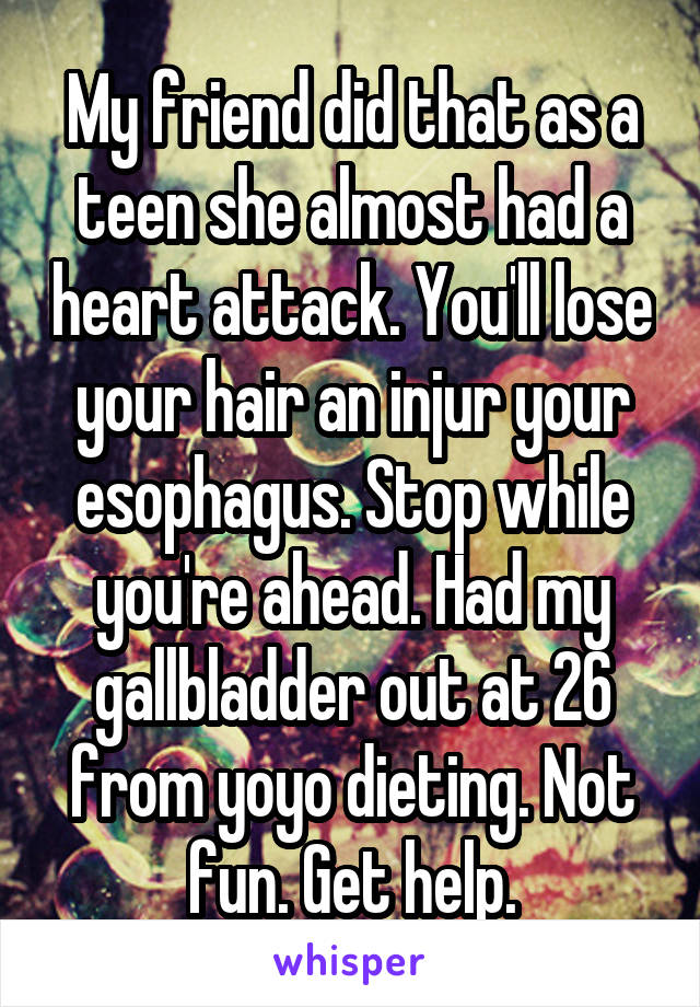 My friend did that as a teen she almost had a heart attack. You'll lose your hair an injur your esophagus. Stop while you're ahead. Had my gallbladder out at 26 from yoyo dieting. Not fun. Get help.