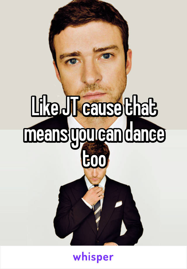 Like JT cause that means you can dance too