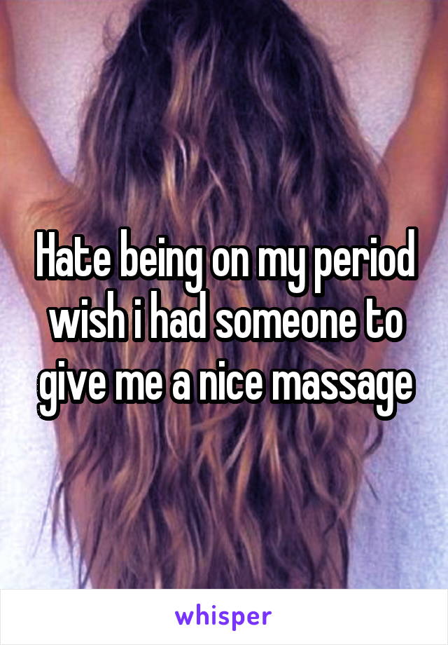 Hate being on my period wish i had someone to give me a nice massage