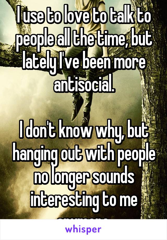 I use to love to talk to people all the time, but lately I've been more antisocial.

I don't know why, but hanging out with people no longer sounds interesting to me anymore.