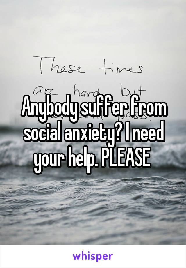 Anybody suffer from social anxiety? I need your help. PLEASE 