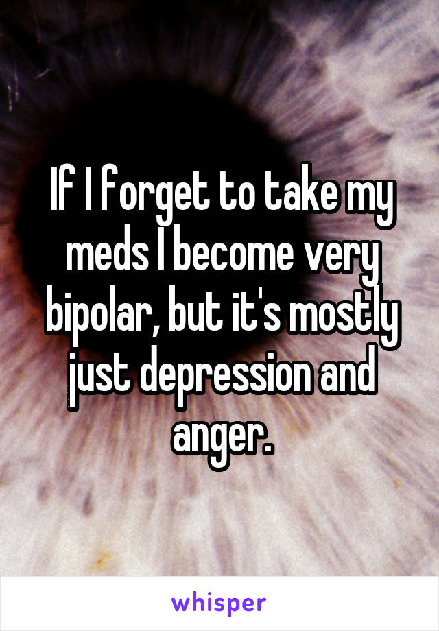 If I forget to take my meds I become very bipolar, but it's mostly just depression and anger.