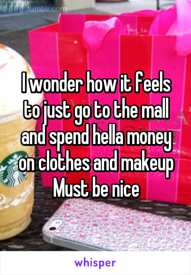 I wonder how it feels to just go to the mall and spend hella money on clothes and makeup
 Must be nice 