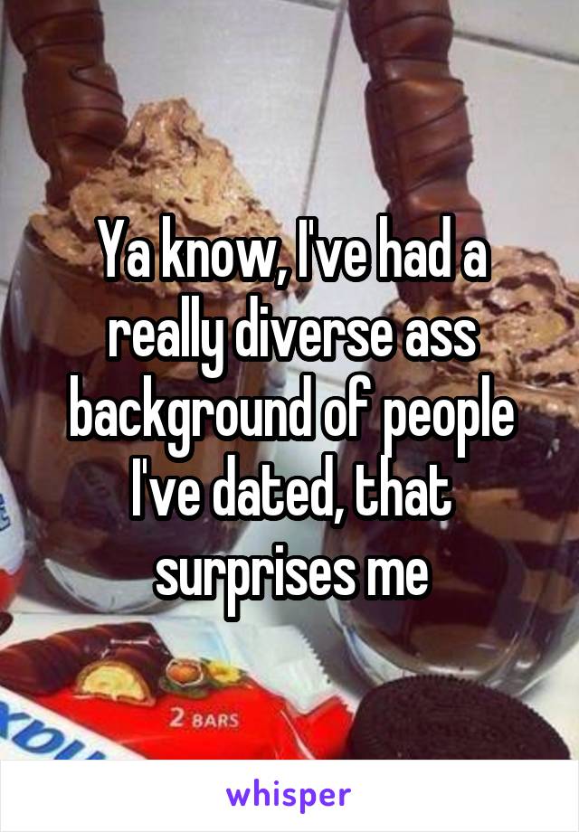 Ya know, I've had a really diverse ass background of people I've dated, that surprises me