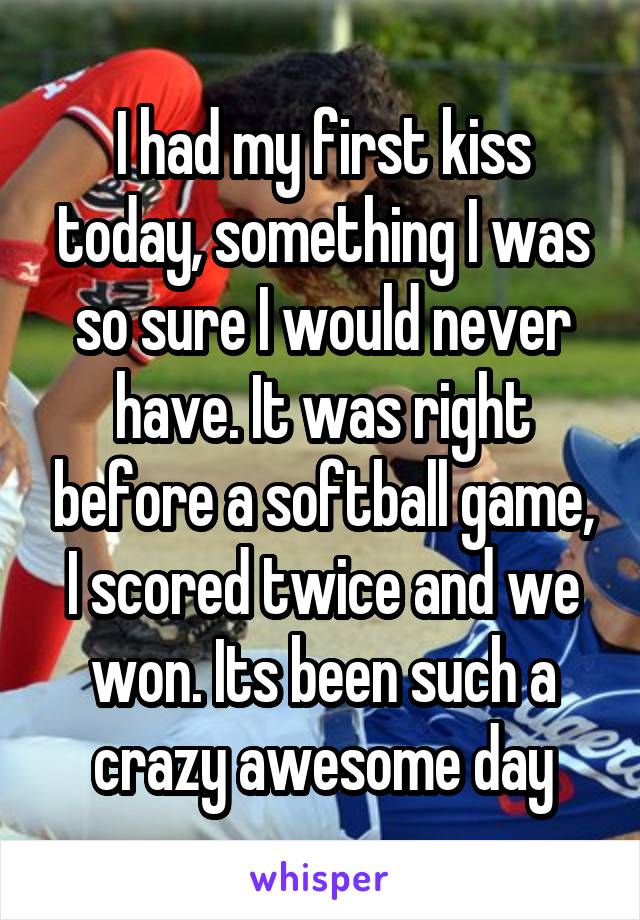 I had my first kiss today, something I was so sure I would never have. It was right before a softball game, I scored twice and we won. Its been such a crazy awesome day