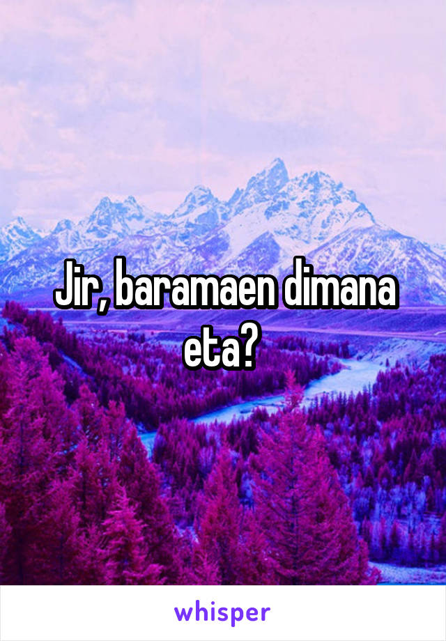 Jir, baramaen dimana eta? 