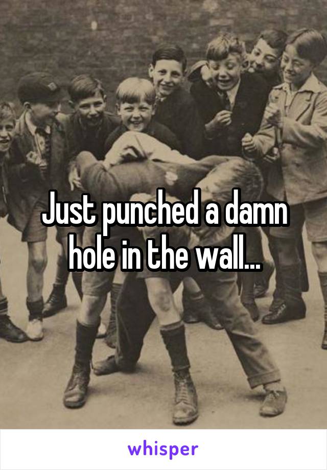 Just punched a damn hole in the wall...