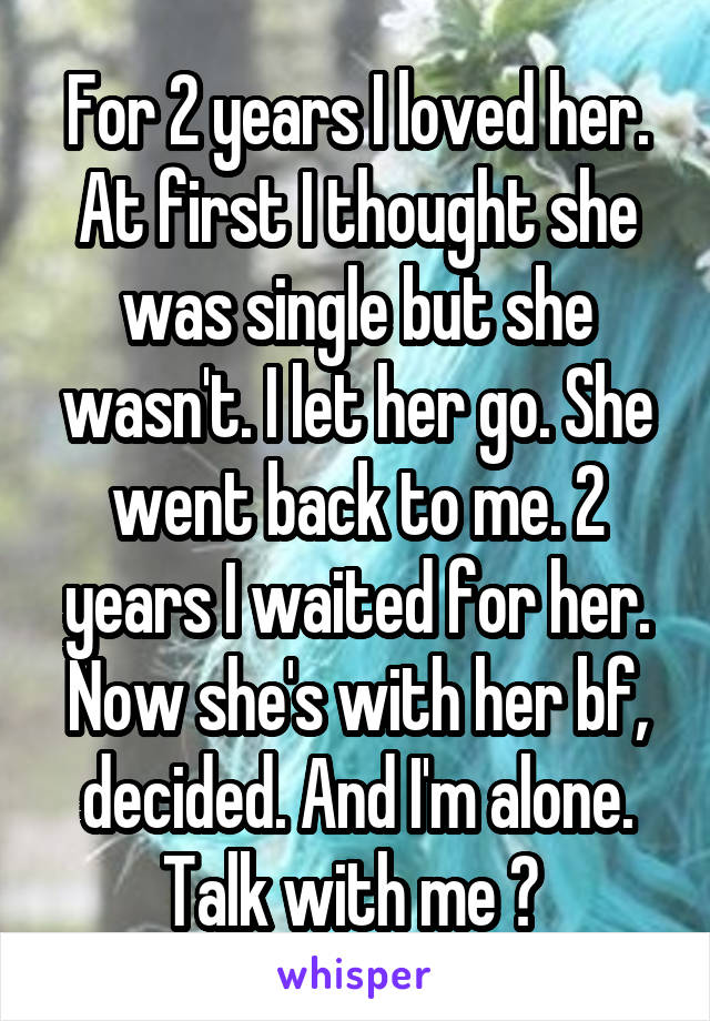 For 2 years I loved her. At first I thought she was single but she wasn't. I let her go. She went back to me. 2 years I waited for her. Now she's with her bf, decided. And I'm alone. Talk with me ? 