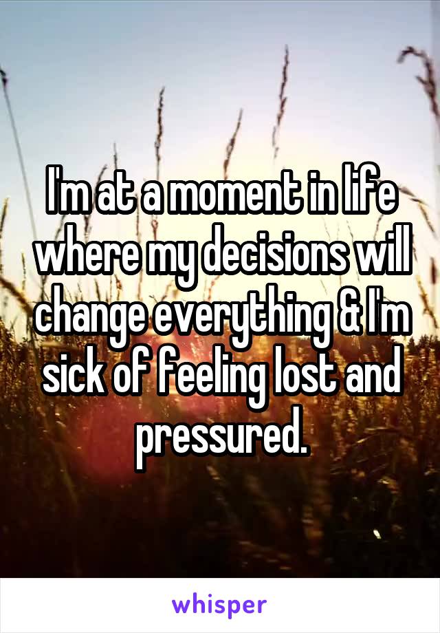 I'm at a moment in life where my decisions will change everything & I'm sick of feeling lost and pressured.