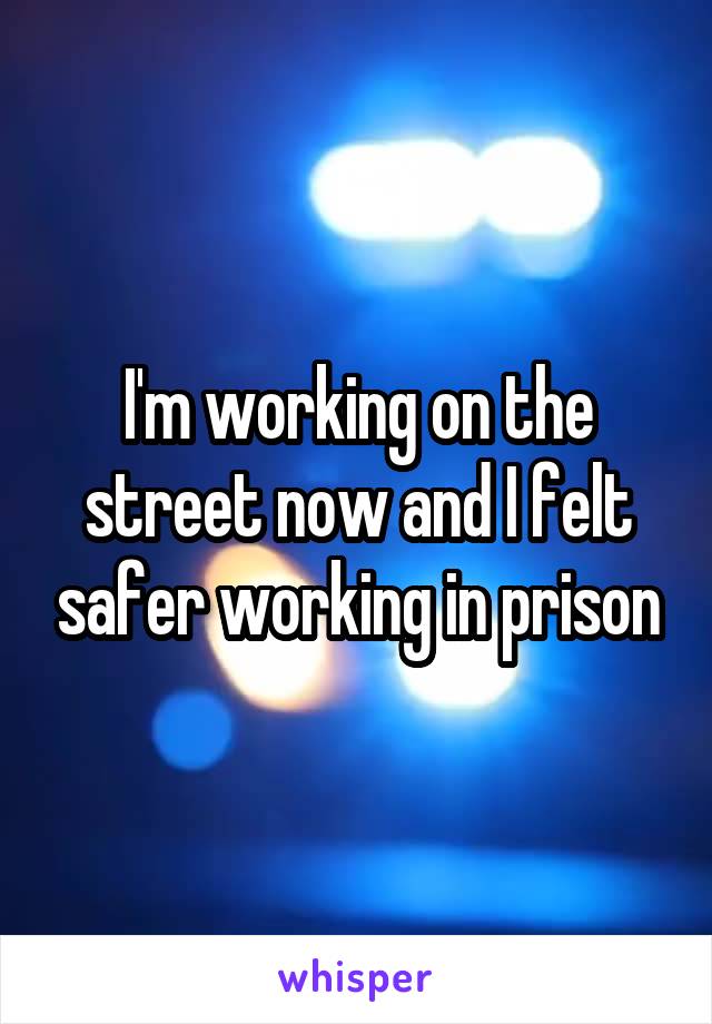I'm working on the street now and I felt safer working in prison