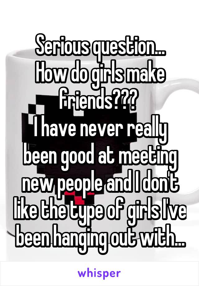 Serious question...
How do girls make friends??? 
I have never really been good at meeting new people and I don't like the type of girls I've been hanging out with...