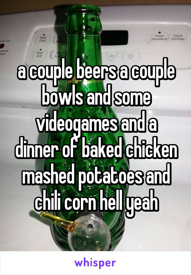 a couple beers a couple bowls and some videogames and a dinner of baked chicken mashed potatoes and chili corn hell yeah