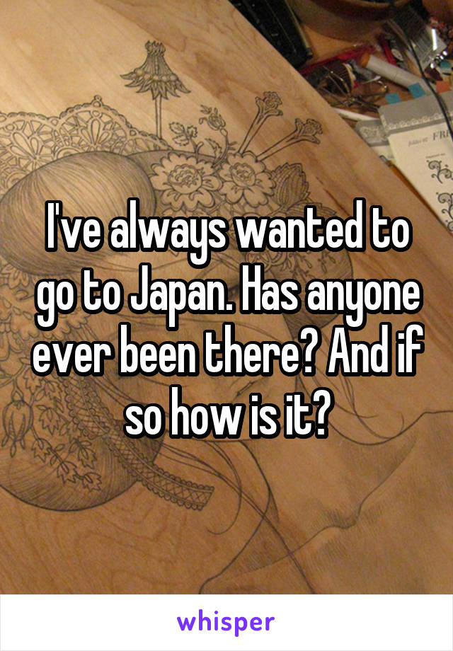 I've always wanted to go to Japan. Has anyone ever been there? And if so how is it?