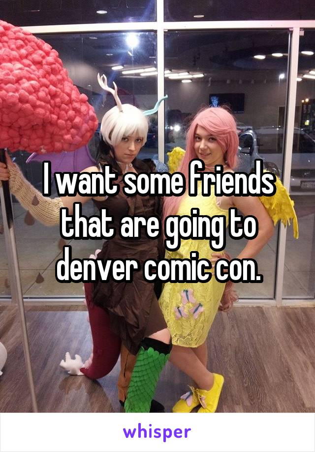 I want some friends that are going to denver comic con.