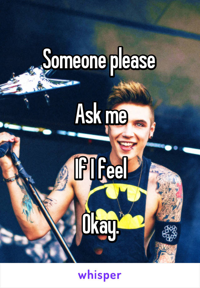 Someone please 

Ask me

If I feel

Okay.