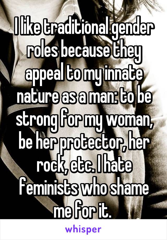 I like traditional gender roles because they appeal to my innate nature as a man: to be strong for my woman, be her protector, her rock, etc. I hate feminists who shame me for it. 