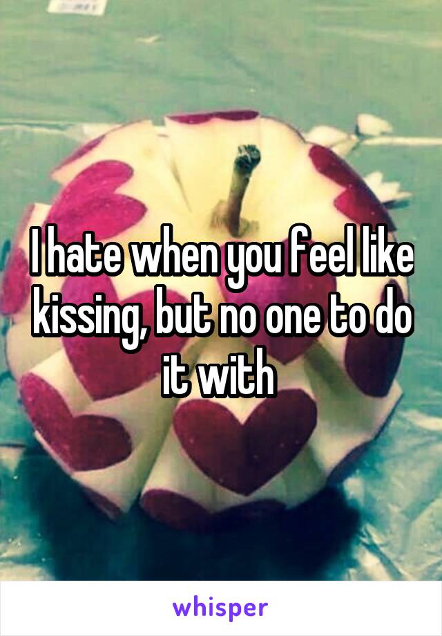 I hate when you feel like kissing, but no one to do it with 