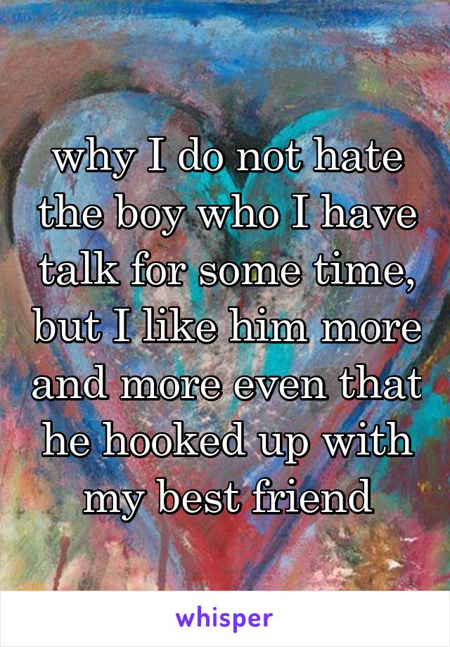 why I do not hate the boy who I have talk for some time, but I like him more and more even that he hooked up with my best friend