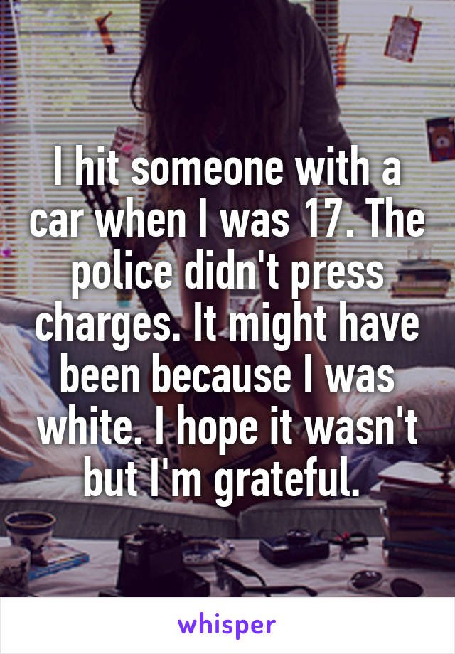 I hit someone with a car when I was 17. The police didn't press charges. It might have been because I was white. I hope it wasn't but I'm grateful. 