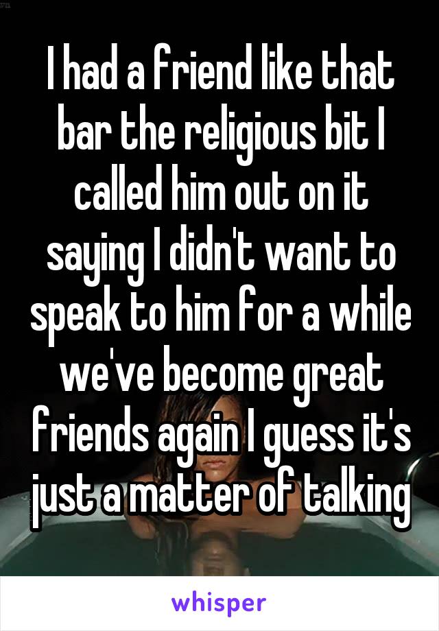 I had a friend like that bar the religious bit I called him out on it saying I didn't want to speak to him for a while we've become great friends again I guess it's just a matter of talking 