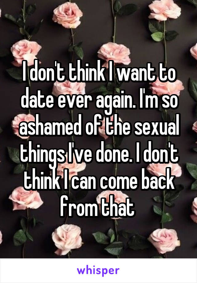 I don't think I want to date ever again. I'm so ashamed of the sexual things I've done. I don't think I can come back from that 