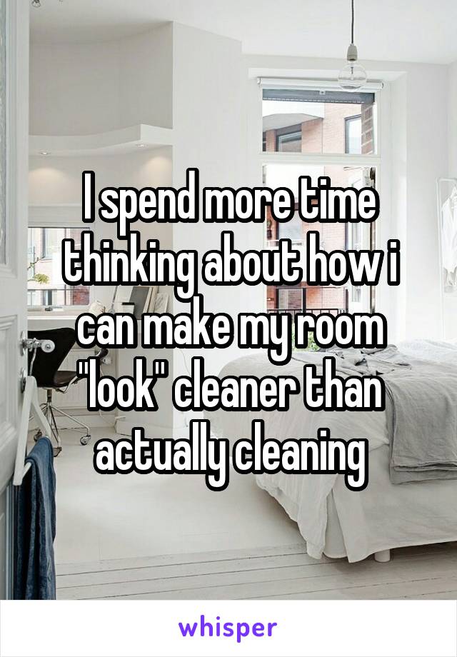 I spend more time thinking about how i can make my room "look" cleaner than actually cleaning