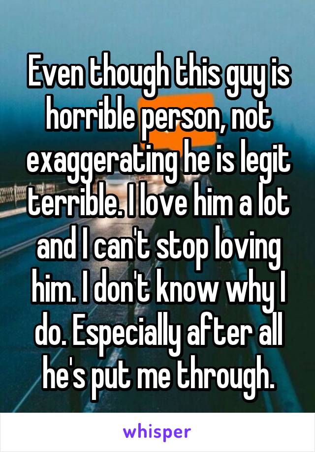 Even though this guy is horrible person, not exaggerating he is legit terrible. I love him a lot and I can't stop loving him. I don't know why I do. Especially after all he's put me through.