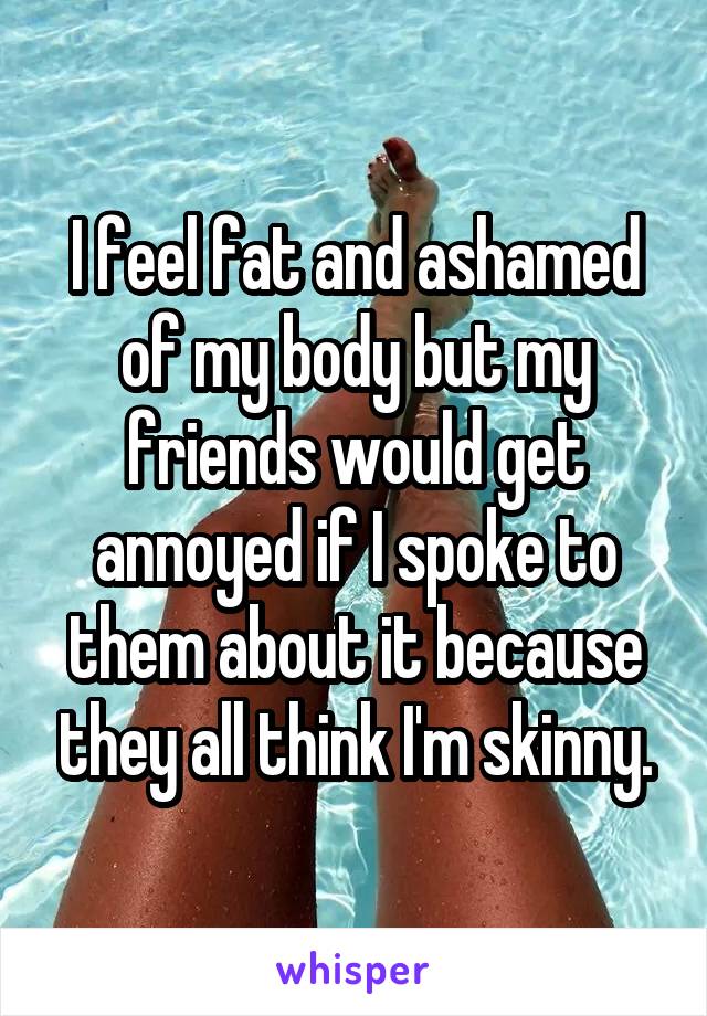 I feel fat and ashamed of my body but my friends would get annoyed if I spoke to them about it because they all think I'm skinny.