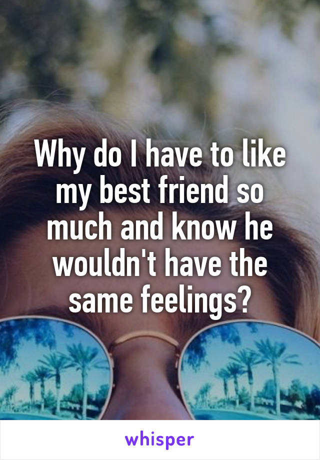 Why do I have to like my best friend so much and know he wouldn't have the same feelings?