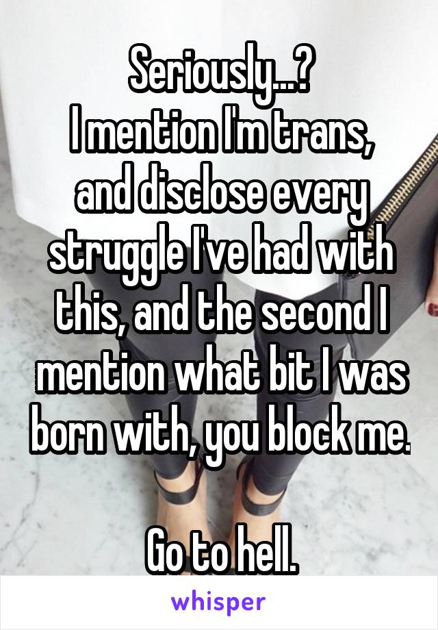 Seriously...?
I mention I'm trans, and disclose every struggle I've had with this, and the second I mention what bit I was born with, you block me. 
Go to hell.