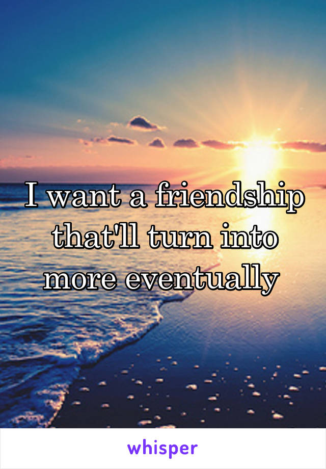 I want a friendship that'll turn into more eventually 