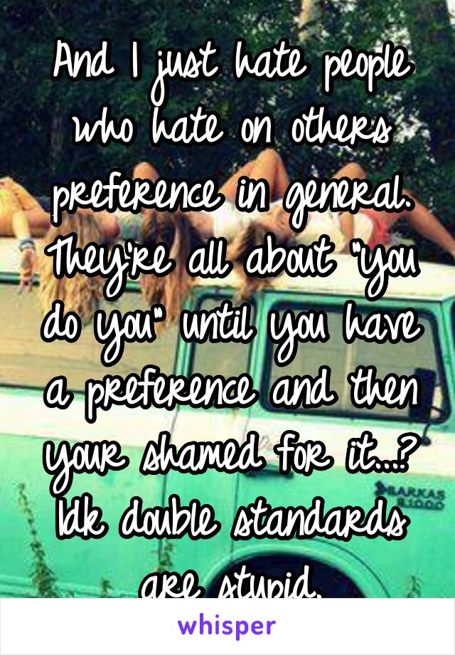 And I just hate people who hate on others preference in general. They're all about "you do you" until you have a preference and then your shamed for it...? Idk double standards are stupid.