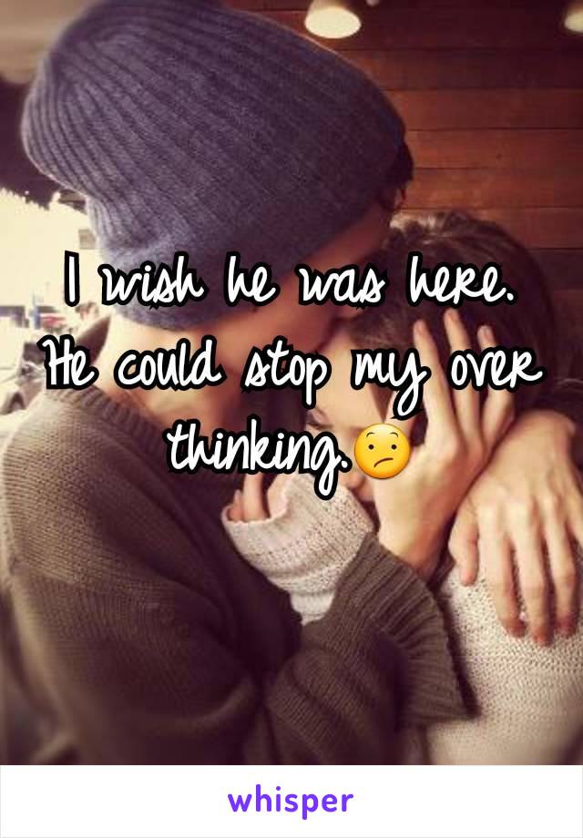 I wish he was here. He could stop my over thinking.😕