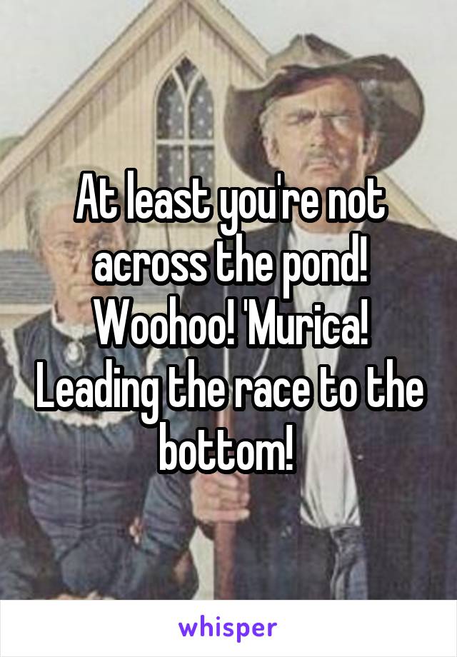 At least you're not across the pond! Woohoo! 'Murica! Leading the race to the bottom! 