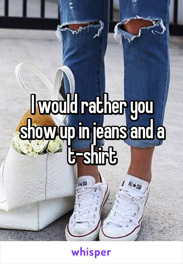 I would rather you show up in jeans and a t-shirt